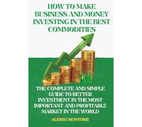 HOW TO MAKE BUSINESS AND MONEY INVESTING IN THE BEST COMMODITIES: THE COMPLETE AND SIMPLE GUIDE TO BETTER INVESTMENT IN THE MOST IMPORTANT AND PROFITABLE MARKET IN THE WORLD