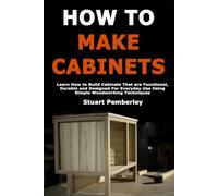 How To Make Cabinets: Learn How to Build Cabinets That are Functional, Durable and Designed For Everyday Use Using Simple Woodworking Techniques