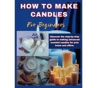 How To Make Candles For Beginners: Discover The Step By Step Guide To Making Advanced Scented Candles For Business And Home.