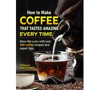 How to Make Coffee That Tastes Amazing Every Time: Brew like a pro with over 200 coffee recipes and expert tips