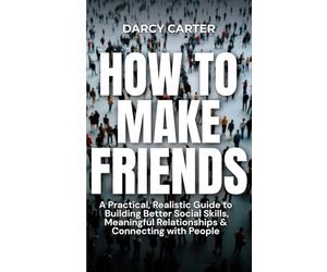 How to Make Friends: A Practical, Realistic Guide To Building Better Social Skills, Meaningful Relationships & Connecting With People