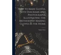 How to Make Gloves, With Diagrams and Photographs Illustrating the Methods of Making Gloves in the Home