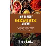 HOW TO MAKE HERBS AND SPICES AT HOME: A Step-by-Step Guide To Making, Mixing And Tips For Cooking With Herbs And Spices