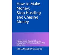 How to Make Money: Stop Hustling and Chasing Money: Instead Create Value and Provide Solutions to Problems and Money Will Follow You