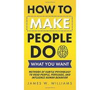 How to Make People Do What You Want: Methods of Subtle Psychology to Read People, Persuade, and Influence Human Behavior