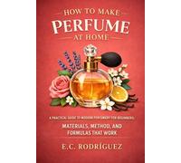 How to Make Perfume at Home: A Practical Guide to Modern Perfumery for Beginners: Materials, Method, and Formulas That Work