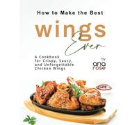How To Make The Best Wings Ever: A Cookbook For Crispy, Saucy, And Unforgettable Chicken Wings