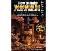 How to Make Vegetable Oil at Home and Off the Grid: Extracting Oil from Seeds, Nuts, and Fruits with Hand Presses, Cold and Hot Pressing, and Water-Based Methods for Food and Nonfood Uses