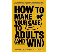 How to Make Your Case to Adults and Win: A Teenager’s Guide to Calm Persuasion, Emotional Intelligence and Confident Communication with Parents, Teachers and Authority Figures