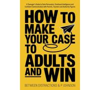 How to Make Your Case to Adults and Win: A Teenager’s Guide to Calm Persuasion, Emotional Intelligence and Confident Communication with Parents, Teachers and Authority Figures