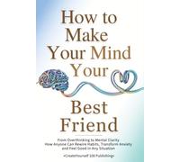 How To Make Your Mind Your Best Friend: From Overthinking to Mental Clarity-How Anyone Can Rewire Habits, Transform Anxiety and Feel Good in Any Situation