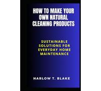 HOW TO MAKE YOUR OWN NATURAL CLEANING PRODUCTS: Sustainable Solutions for Everyday Home Maintenance