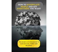 How to Manipulate People and Get Everything You Want: The Secrets of Persuasion to Gain Success, Power and Influence