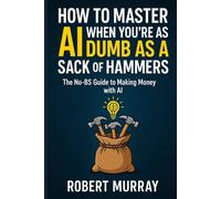 How to Master AI when you're as Dumb as a Sack of Hammers: The No BS Guide To Making Money With AI