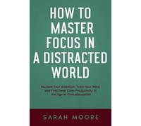How to Master Focus in a Distracted World: Reclaim Your Attention, Train Your Mind and Find Deep Calm Productivity in the Age of Overstimulation.