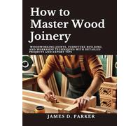 How to Master Wood Joinery: Woodworking Joints, Furniture Building, and Workshop Techniques with Detailed Projects and Expert Tips