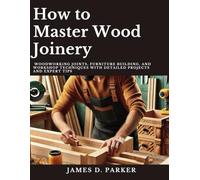 How to Master Wood Joinery: Woodworking Joints, Furniture Building, and Workshop Techniques with Detailed Projects and Expert Tips