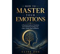 How To Master Your Emotions: A practical guide to transform overwhelming feelings into calm, clarity and confidence