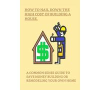 How to Nail Down the High Cost of Building a House: A Common Sense Guide to Save Money Building or Remodeling Your Own Home