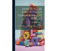 How To Name Baby Without Handicapping It For Life: A Practical Guide For Parents And All Others Interested In "Better Naming