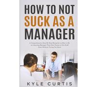 How to Not Suck As a Manager: A Comprehensive Step By Step Blueprint on How to Be an Amazing Manager That Gets Teams to Get Stuff Done Without Trying Too Hard
