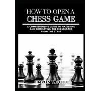 How To Open A Chess Game: A Comprehensive Guide To Mastering And Dominating The Chessboard From The Start
