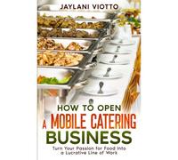 How To Open A Mobile Catering Business: Turn Your Passion For Food Into A Lucrative Line Of Work
