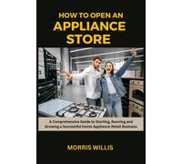 How To Open An Appliance Store: A Comprehensive Guide To Starting, Running And Growing A Successful Home Appliance Retail Business