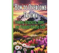 How to Overcome Trauma: Finding Strength, Hope, and Purpose Beyond Pain
