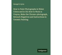 How to Paint Photographs in Water Colors and in Oil: How to Work in Crayon, Make the Chromo-photograph, Retouch Negatives and Instructions in Ceramic Painting