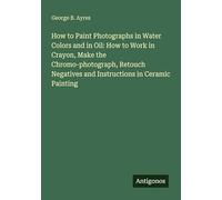 How to Paint Photographs in Water Colors and in Oil: How to Work in Crayon, Make the Chromo-photograph, Retouch Negatives and Instructions in Ceramic Painting