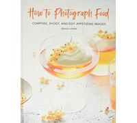 How to Photograph Food: Compose, Shoot, and Edit Appetizing Images
