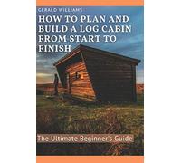 How To Plan And Build A Log Cabin From Start To Finish: The Ultimate Beginner's Guide