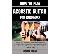 HOW TO PLAY ACOUSTIC GUITAR FOR BEGINNERS: Step-By-Step Techniques, Practical Exercises, And Proven Methods To Build Musical Confidence, Develop ... Melodies Effortlessly From The First Chord