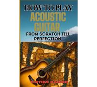 How To Play Acoustic Guitar From Scratch Till Perfection: Step-By-Step Lessons, Techniques, And Tips For Perfecting Your Chords, Strumming And Fingerpicking Skills