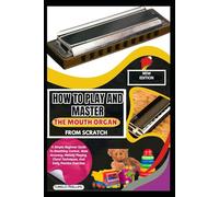 How To Play And Master The Mouth Organ From Scratch: A Simple Beginner Guide To Breathing Control, Note Accuracy, Melody Playing, Chord Techniques, And Daily Practice Exercises