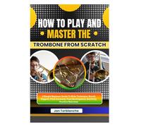 How To Play And Master The Trombone From Scratch: A Simple Beginner Guide To Slide Technique, Breath Support, Pitch Accuracy, Tone Development, And Daily Practice Exercises