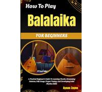 How To Play Balalaika For Beginners: A Practical Beginner's Guide To Learning Chords, Strumming Patterns, Folk Songs, Proper Tuning, And Developing Solid Rhythm Skills
