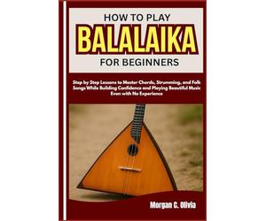 HOW TO PLAY BALALAIKA FOR BEGINNERS: Step by Step Lessons to Master Chords, Strumming, and Folk Songs While Building Confidence and Playing Beautiful Music Even with No Experience