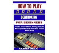 HOW TO PLAY BEATBOXING FOR BEGINNERS: Master Sound Effects, Timing, And Mic Techniques To Build Your Own Unique Vocal Beats