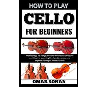 How To Play Cello For Beginners: From Strings To Songs: Novices-Friendly Techniques And Tips For Learning The Fundamentals And Experts Strategies From Scratch