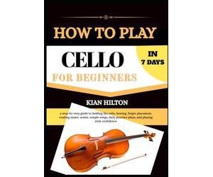 HOW TO PLAY CELLO IN 7 DAYS FOR NEW BEGINNERS: a step-by-step guide to holding the cello, bowing, finger placement, reading music, scales, simple ... practice plans, and playing with confidence
