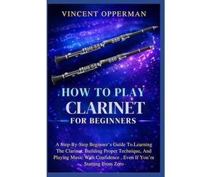 How To Play Clarinet For Beginners: A Step-By-Step Beginner’s Guide To Learning The Clarinet, Building Proper Technique, And Playing Music With Confidence , Even If You’re Starting From Zero