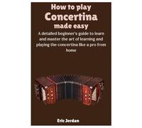 How To Play Concertina Made Easy: A detailed beginner's guide to learn and master the art of learning and playing the concertina like a pro from home