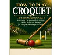 HOW TO PLAY CROQUET: The Complete Beginner’s Guide to Rules, Court Layout, Stroke Technique, Wicket Order, and Strategy for Back yard and Competitive Play.
