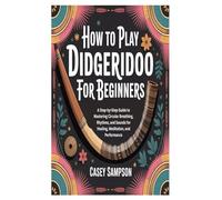 HOW TO PLAY DIDGERIDOO FOR BEGINNERS: A Step-by-Step Guide to Mastering Circular Breathing, Rhythms, and Sounds for Healing, Meditation, and Performance
