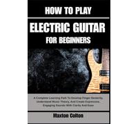 HOW TO PLAY ELECTRIC GUITAR FOR BEGINNE: A Complete Learning Path To Develop Finger Dexterity, Understand Music Theory, And Create Expressive, Engaging Sounds With Clarity And Ease
