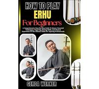 How To Play Erhu For Beginners: A Comprehensive Step-By-Step Guide To Master Essential Techniques, Fingering, Bowing Skills, And Musical Expression Of The Chinese Violin For Aspiring Professionals