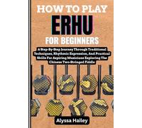 HOW TO PLAY ERHU FOR BEGINNERS: A Step-By-Step Journey Through Traditional Techniques, Rhythmic Expression, And Practical Skills For Aspiring Musicians Exploring The Chinese Two-Stringed Fiddle