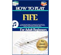 How To Play Fife For Adult Beginners: A Step-By-Step Guide To Learning The fife With Ease Mastering Basic And Advanced Techniques, Music Theory, Rhythms, Songs, And Performance More